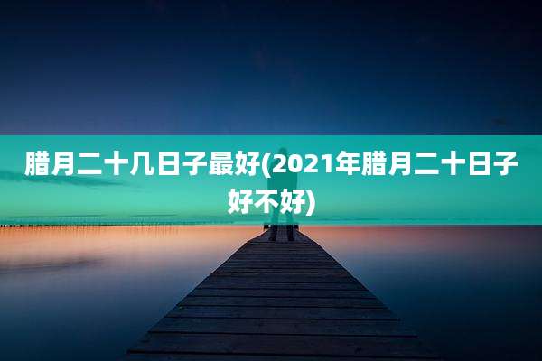 腊月二十几日子最好(2021年腊月二十日子好不好)