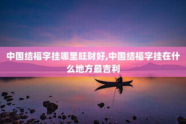 中国结福字挂哪里旺财好,中国结福字挂在什么地方最吉利