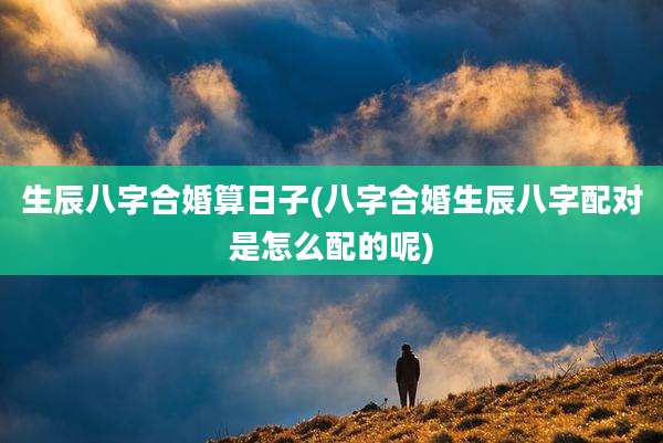 生辰八字合婚算日子(八字合婚生辰八字配对是怎么配的呢)