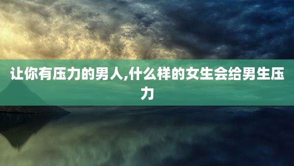 让你有压力的男人,什么样的女生会给男生压力