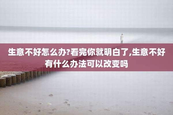 生意不好怎么办?看完你就明白了,生意不好有什么办法可以改变吗