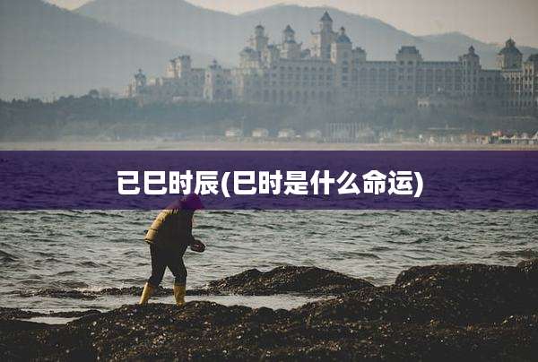 已巳时辰(巳时是什么命运)