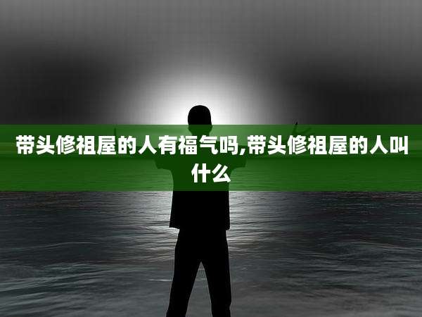 带头修祖屋的人有福气吗,带头修祖屋的人叫什么