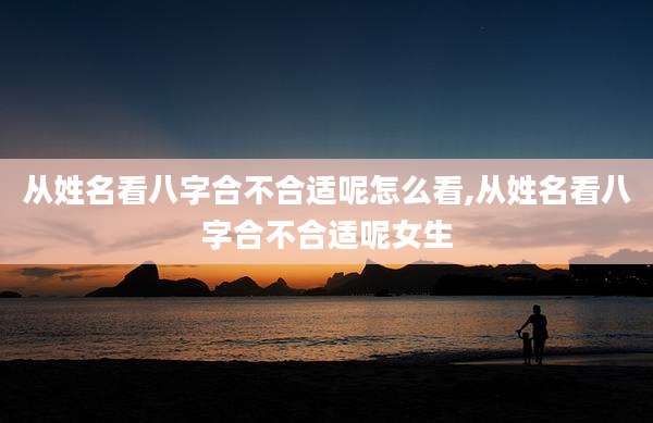 从姓名看八字合不合适呢怎么看,从姓名看八字合不合适呢女生