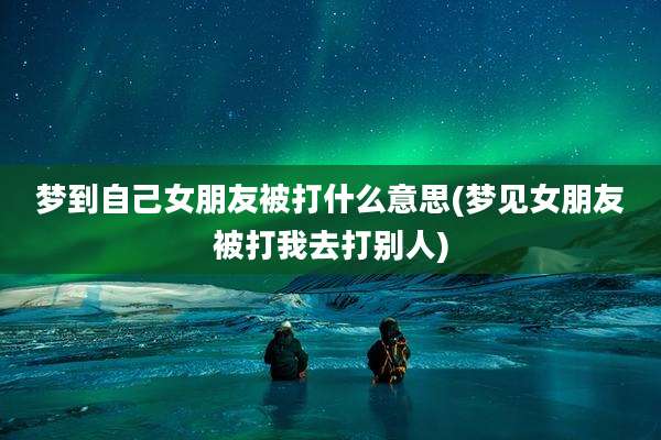 梦到自己女朋友被打什么意思(梦见女朋友被打我去打别人)