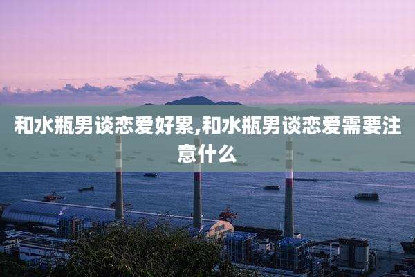 和水瓶男谈恋爱好累,和水瓶男谈恋爱需要注意什么