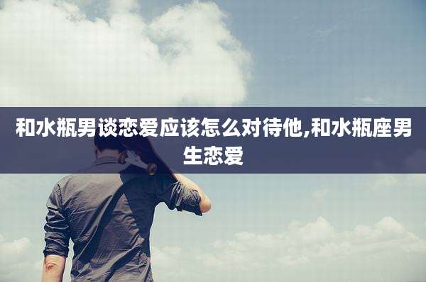 和水瓶男谈恋爱应该怎么对待他,和水瓶座男生恋爱