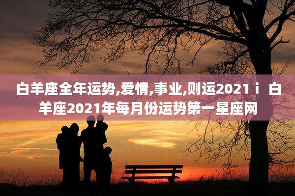 白羊座全年运势,爱情,事业,则运2021ⅰ 白羊座2021年每月份运势第一星座网