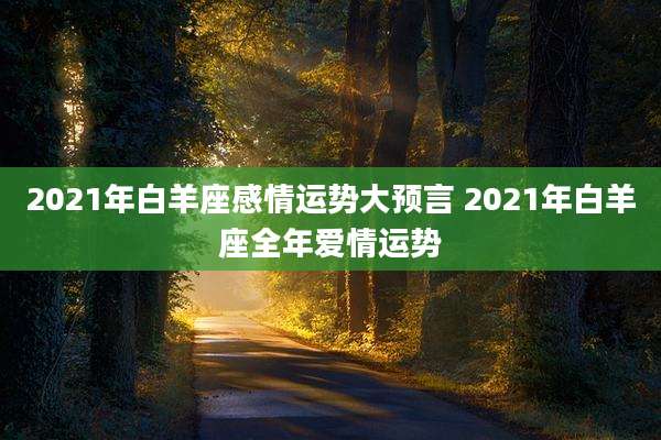 2021年白羊座感情运势大预言 2021年白羊座全年爱情运势