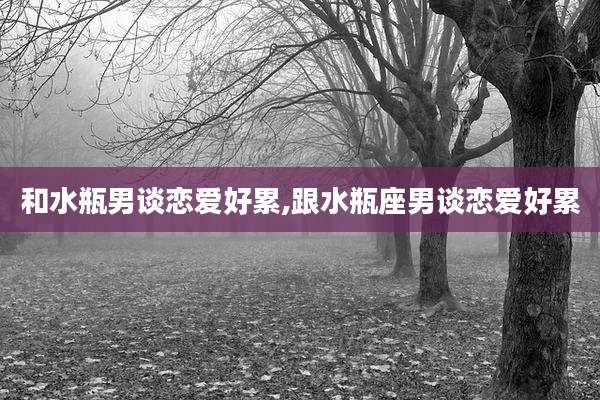 和水瓶男谈恋爱好累,跟水瓶座男谈恋爱好累