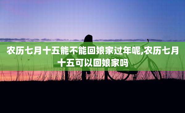 农历七月十五能不能回娘家过年呢,农历七月十五可以回娘家吗