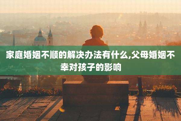 家庭婚姻不顺的解决办法有什么,父母婚姻不幸对孩子的影响