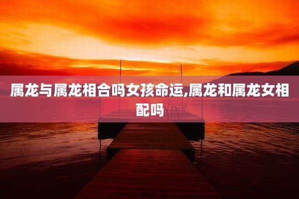 属龙与属龙相合吗女孩命运,属龙和属龙女相配吗