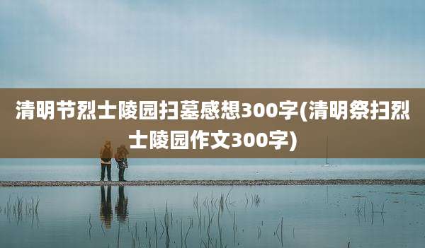 清明节烈士陵园扫墓感想300字(清明祭扫烈士陵园作文300字)