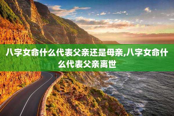 八字女命什么代表父亲还是母亲,八字女命什么代表父亲离世