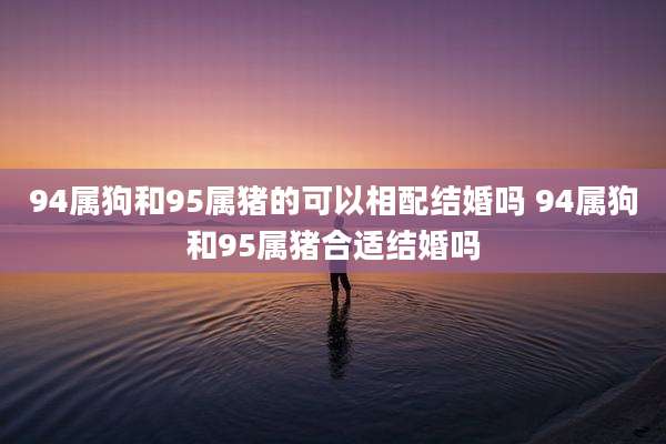 94属狗和95属猪的可以相配结婚吗 94属狗和95属猪合适结婚吗
