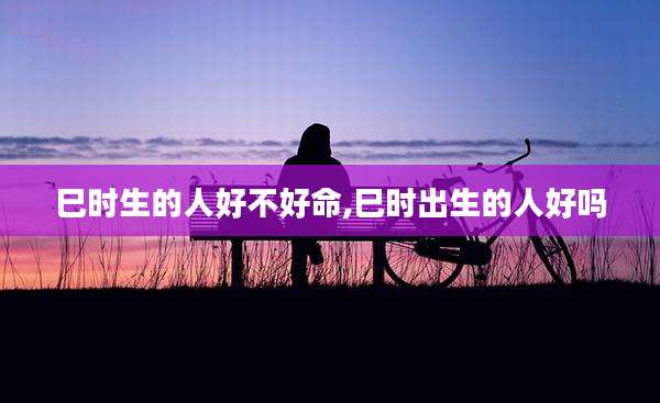 巳时生的人好不好命,巳时出生的人好吗