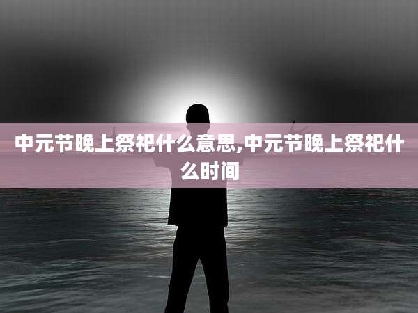 中元节晚上祭祀什么意思,中元节晚上祭祀什么时间
