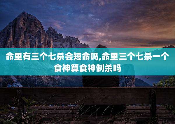 命里有三个七杀会短命吗,命里三个七杀一个食神算食神制杀吗