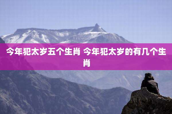 今年犯太岁五个生肖 今年犯太岁的有几个生肖