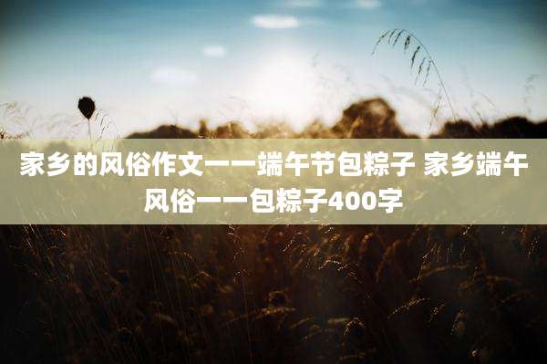 家乡的风俗作文一一端午节包粽子 家乡端午风俗一一包粽子400字
