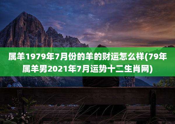 属羊1979年7月份的羊的财运怎么样(79年属羊男2021年7月运势十二生肖网)