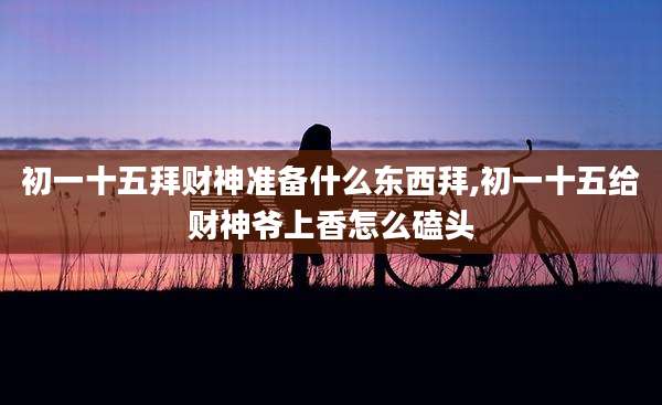 初一十五拜财神准备什么东西拜,初一十五给财神爷上香怎么磕头