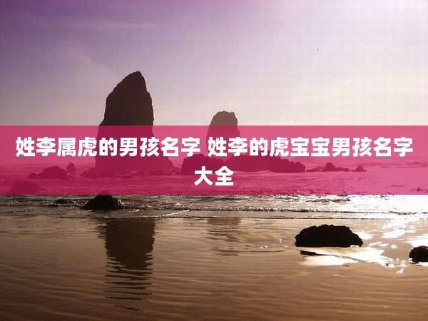 姓李属虎的男孩名字 姓李的虎宝宝男孩名字大全
