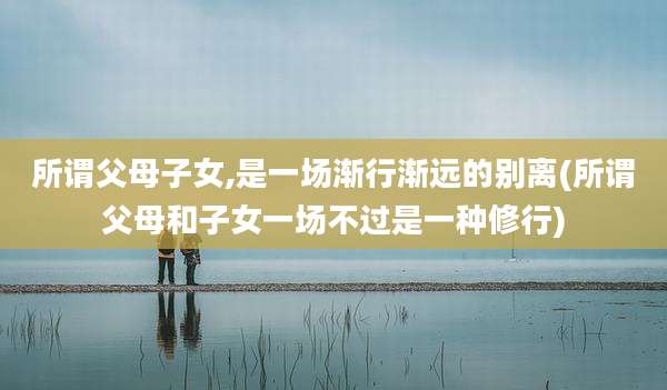 所谓父母子女,是一场渐行渐远的别离(所谓父母和子女一场不过是一种修行)