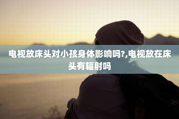 电视放床头对小孩身体影响吗?,电视放在床头有辐射吗