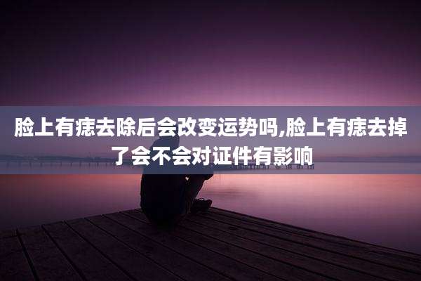 脸上有痣去除后会改变运势吗,脸上有痣去掉了会不会对证件有影响