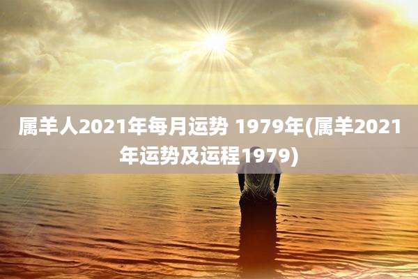 属羊人2021年每月运势 1979年(属羊2021年运势及运程1979)