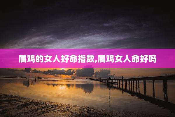 属鸡的女人好命指数,属鸡女人命好吗