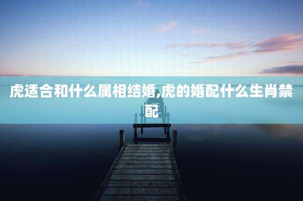 虎适合和什么属相结婚,虎的婚配什么生肖禁配