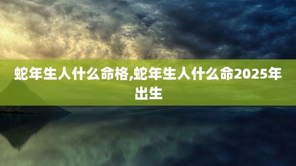 蛇年生人什么命格,蛇年生人什么命2025年出生