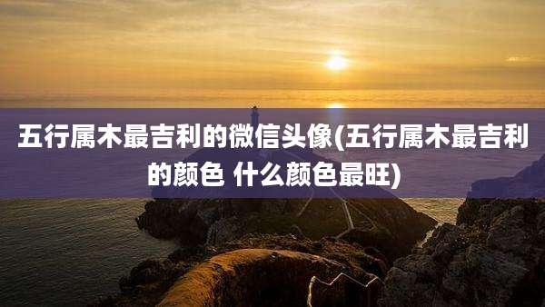 五行属木最吉利的微信头像(五行属木最吉利的颜色 什么颜色最旺)