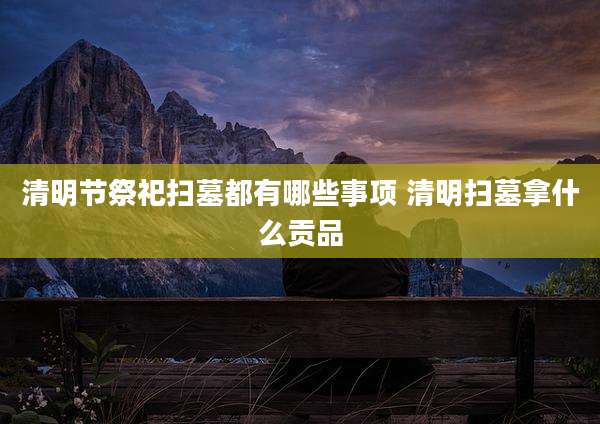 清明节祭祀扫墓都有哪些事项 清明扫墓拿什么贡品