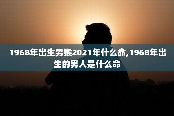 1968年出生男猴2021年什么命,1968年出生的男人是什么命