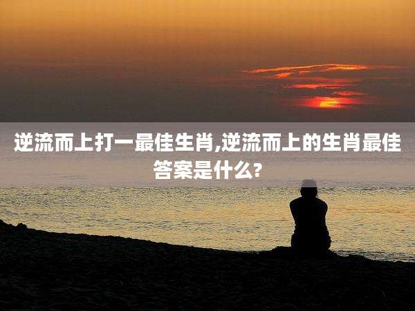 逆流而上打一最佳生肖,逆流而上的生肖最佳答案是什么?