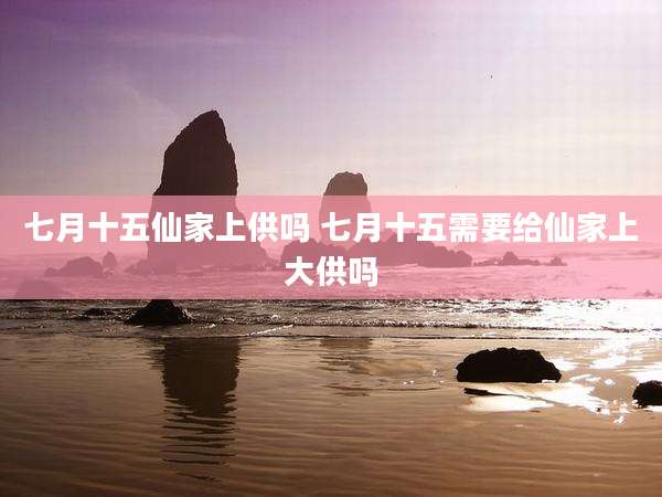 七月十五仙家上供吗 七月十五需要给仙家上大供吗