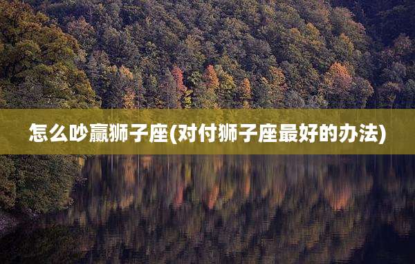 怎么吵赢狮子座(对付狮子座最好的办法)