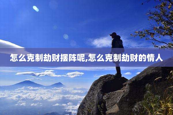 怎么克制劫财摆阵呢,怎么克制劫财的情人