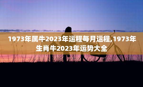 1973年属牛2023年运程每月运程,1973年生肖牛2023年运势大全