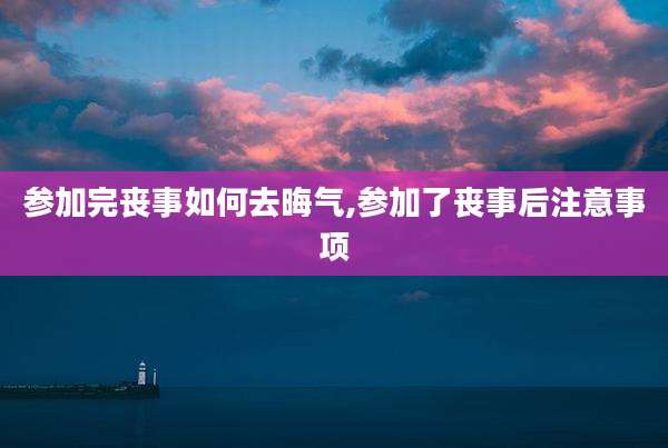 参加完丧事如何去晦气,参加了丧事后注意事项