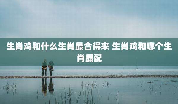 生肖鸡和什么生肖最合得来 生肖鸡和哪个生肖最配