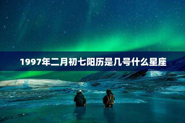 1997年二月初七阳历是几号什么星座