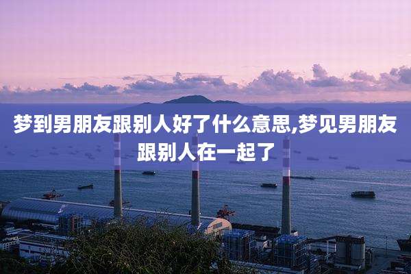 梦到男朋友跟别人好了什么意思,梦见男朋友跟别人在一起了