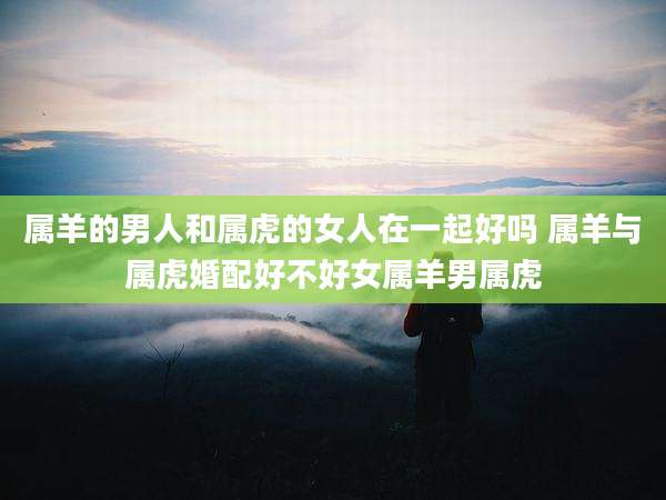 属羊的男人和属虎的女人在一起好吗 属羊与属虎婚配好不好女属羊男属虎