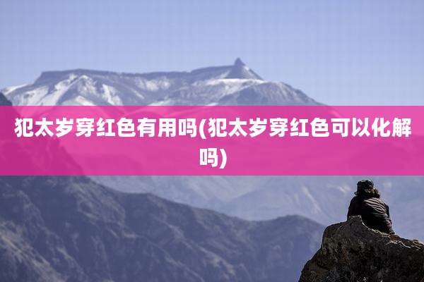 犯太岁穿红色有用吗(犯太岁穿红色可以化解吗)