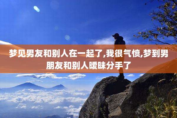 梦见男友和别人在一起了,我很气愤,梦到男朋友和别人暧昧分手了